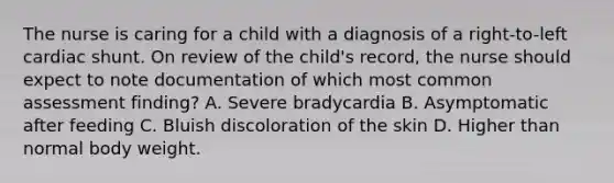 The nurse is caring for a child with a diagnosis of a right-to-left cardiac shunt. On review of the child's record, the nurse should expect to note documentation of which most common assessment finding? A. Severe bradycardia B. Asymptomatic after feeding C. Bluish discoloration of the skin D. Higher than normal body weight.