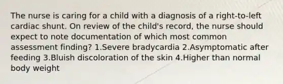 The nurse is caring for a child with a diagnosis of a right-to-left cardiac shunt. On review of the child's record, the nurse should expect to note documentation of which most common assessment finding? 1.Severe bradycardia 2.Asymptomatic after feeding 3.Bluish discoloration of the skin 4.Higher than normal body weight