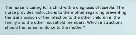 The nurse is caring for a child with a diagnosis of roseola. The nurse provides instructions to the mother regarding preventing the transmission of the infection to the other children in the family and the other household members. Which instructions should the nurse reinforce to the mother?