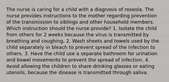 The nurse is caring for a child with a diagnosis of roseola. The nurse provides instructions to the mother regarding prevention of the transmission to siblings and other household members. Which instruction should the nurse provide? 1. Isolate the child from others for 2 weeks because the virus is transmitted by breathing and coughing. 2. Wash sheets and towels used by the child separately in bleach to prevent spread of the infection to others. 3. Have the child use a separate bathroom for urination and bowel movements to prevent the spread of infection. 4. Avoid allowing the children to share drinking glasses or eating utensils, because the disease is transmitted through saliva.