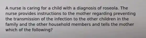 A nurse is caring for a child with a diagnosis of roseola. The nurse provides instructions to the mother regarding preventing the transmission of the infection to the other children in the family and the other household members and tells the mother which of the following?