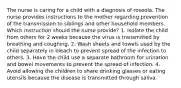 The nurse is caring for a child with a diagnosis of roseola. The nurse provides instructions to the mother regarding prevention of the transmission to siblings and other household members. Which instruction should the nurse provide? 1. Isolate the child from others for 2 weeks because the virus is transmitted by breathing and coughing. 2. Wash sheets and towels used by the child separately in bleach to prevent spread of the infection to others. 3. Have the child use a separate bathroom for urination and bowel movements to prevent the spread of infection. 4. Avoid allowing the children to share drinking glasses or eating utensils because the disease is transmitted through saliva.