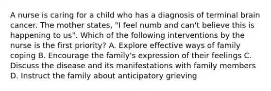 A nurse is caring for a child who has a diagnosis of terminal brain cancer. The mother states, "I feel numb and can't believe this is happening to us". Which of the following interventions by the nurse is the first priority? A. Explore effective ways of family coping B. Encourage the family's expression of their feelings C. Discuss the disease and its manifestations with family members D. Instruct the family about anticipatory grieving