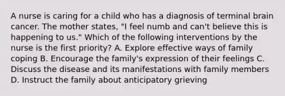 A nurse is caring for a child who has a diagnosis of terminal brain cancer. The mother states, "I feel numb and can't believe this is happening to us." Which of the following interventions by the nurse is the first priority? A. Explore effective ways of family coping B. Encourage the family's expression of their feelings C. Discuss the disease and its manifestations with family members D. Instruct the family about anticipatory grieving