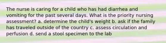 The nurse is caring for a child who has had diarrhea and vomiting for the past several days. What is the priority nursing assessment? a. determine the child's weight b. ask if the family has traveled outside of the country c. assess circulation and perfusion d. send a stool specimen to the lab