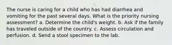 The nurse is caring for a child who has had diarrhea and vomiting for the past several days. What is the priority nursing assessment? a. Determine the child's weight. b. Ask if the family has traveled outside of the country. c. Assess circulation and perfusion. d. Send a stool specimen to the lab.