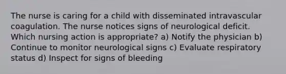 The nurse is caring for a child with disseminated intravascular coagulation. The nurse notices signs of neurological deficit. Which nursing action is appropriate? a) Notify the physician b) Continue to monitor neurological signs c) Evaluate respiratory status d) Inspect for signs of bleeding