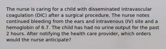 The nurse is caring for a child with disseminated intravascular coagulation (DIC) after a surgical procedure. The nurse notes continued bleeding from the ears and intravenous (IV) site and a hemoglobin of 6.7. The child has had no urine output for the past 2 hours. After notifying the health care provider, which orders would the nurse anticipate?