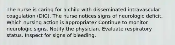 The nurse is caring for a child with disseminated intravascular coagulation (DIC). The nurse notices signs of neurologic deficit. Which nursing action is appropriate? Continue to monitor neurologic signs. Notify the physician. Evaluate respiratory status. Inspect for signs of bleeding.