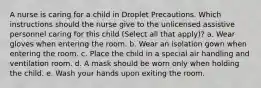 A nurse is caring for a child in Droplet Precautions. Which instructions should the nurse give to the unlicensed assistive personnel caring for this child (Select all that apply)? a. Wear gloves when entering the room. b. Wear an isolation gown when entering the room. c. Place the child in a special air handling and ventilation room. d. A mask should be worn only when holding the child. e. Wash your hands upon exiting the room.