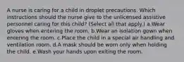 A nurse is caring for a child in droplet precautions. Which instructions should the nurse give to the unlicensed assistive personnel caring for this child? (Select all that apply.) a.Wear gloves when entering the room. b.Wear an isolation gown when entering the room. c.Place the child in a special air handling and ventilation room. d.A mask should be worn only when holding the child. e.Wash your hands upon exiting the room.