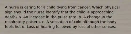 A nurse is caring for a child dying from cancer. Which physical sign should the nurse identify that the child is approaching death? a. An increase in the pulse rate. b. A change in the respiratory pattern. c. A sensation of cold although the body feels hot d. Loss of hearing followed by loss of other senses.