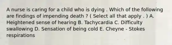 A nurse is caring for a child who is dying . Which of the following are findings of impending death ? ( Select all that apply . ) A. Heightened sense of hearing B. Tachycardia C. Difficulty swallowing D. Sensation of being cold E. Cheyne - Stokes respirations