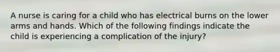 A nurse is caring for a child who has electrical burns on the lower arms and hands. Which of the following findings indicate the child is experiencing a complication of the injury?