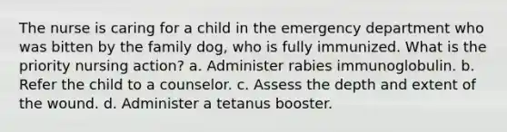 The nurse is caring for a child in the emergency department who was bitten by the family dog, who is fully immunized. What is the priority nursing action? a. Administer rabies immunoglobulin. b. Refer the child to a counselor. c. Assess the depth and extent of the wound. d. Administer a tetanus booster.