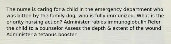 The nurse is caring for a child in the emergency department who was bitten by the family dog, who is fully immunized. What is the priority nursing action? Administer rabies immunoglobulin Refer the child to a counselor Assess the depth & extent of the wound Administer a tetanus booster