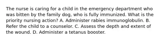 The nurse is caring for a child in the emergency department who was bitten by the family dog, who is fully immunized. What is the priority nursing action? A. Administer rabies immunoglobulin. B. Refer the child to a counselor. C. Assess the depth and extent of the wound. D. Administer a tetanus booster.