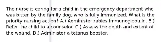 The nurse is caring for a child in the emergency department who was bitten by the family dog, who is fully immunized. What is the priority nursing action? A.) Administer rabies immunoglobulin. B.) Refer the child to a counselor. C.) Assess the depth and extent of the wound. D.) Administer a tetanus booster.