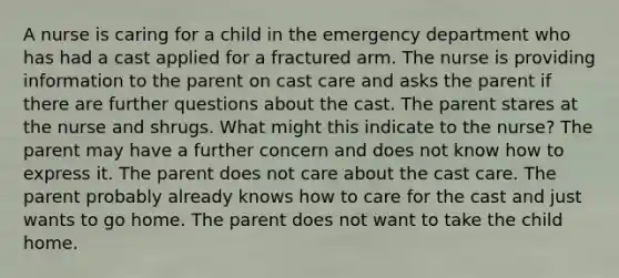 A nurse is caring for a child in the emergency department who has had a cast applied for a fractured arm. The nurse is providing information to the parent on cast care and asks the parent if there are further questions about the cast. The parent stares at the nurse and shrugs. What might this indicate to the nurse? The parent may have a further concern and does not know how to express it. The parent does not care about the cast care. The parent probably already knows how to care for the cast and just wants to go home. The parent does not want to take the child home.