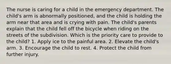 The nurse is caring for a child in the emergency department. The child's arm is abnormally positioned, and the child is holding the arm near that area and is crying with pain. The child's parents explain that the child fell off the bicycle when riding on the streets of the subdivision. Which is the priority care to provide to the child? 1. Apply ice to the painful area. 2. Elevate the child's arm. 3. Encourage the child to rest. 4. Protect the child from further injury.