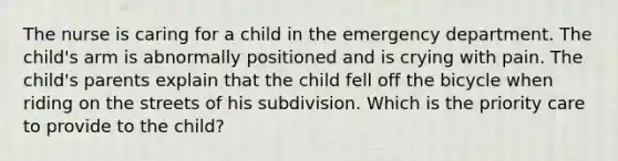 The nurse is caring for a child in the emergency department. The child's arm is abnormally positioned and is crying with pain. The child's parents explain that the child fell off the bicycle when riding on the streets of his subdivision. Which is the priority care to provide to the child?