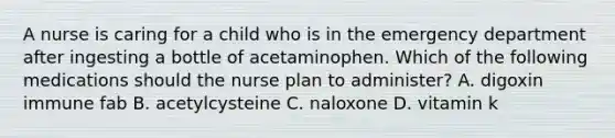 A nurse is caring for a child who is in the emergency department after ingesting a bottle of acetaminophen. Which of the following medications should the nurse plan to administer? A. digoxin immune fab B. acetylcysteine C. naloxone D. vitamin k