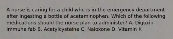 A nurse is caring for a child who is in the emergency department after ingesting a bottle of acetaminophen. Which of the following medications should the nurse plan to administer? A. Digoxin immune fab B. Acetylcysteine C. Naloxone D. Vitamin K