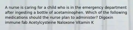 A nurse is caring for a child who is in the emergency department after ingesting a bottle of acetaminophen. Which of the following medications should the nurse plan to administer? Digoxin immune fab Acetylcysteine Naloxone Vitamin K