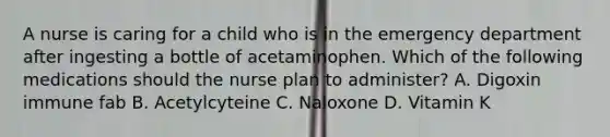 A nurse is caring for a child who is in the emergency department after ingesting a bottle of acetaminophen. Which of the following medications should the nurse plan to administer? A. Digoxin immune fab B. Acetylcyteine C. Naloxone D. Vitamin K