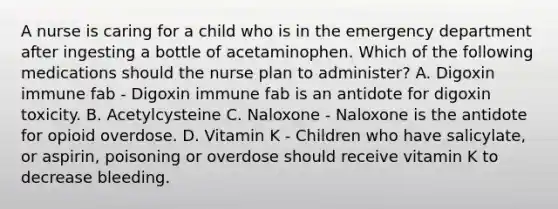 A nurse is caring for a child who is in the emergency department after ingesting a bottle of acetaminophen. Which of the following medications should the nurse plan to administer? A. Digoxin immune fab - Digoxin immune fab is an antidote for digoxin toxicity. B. Acetylcysteine C. Naloxone - Naloxone is the antidote for opioid overdose. D. Vitamin K - Children who have salicylate, or aspirin, poisoning or overdose should receive vitamin K to decrease bleeding.