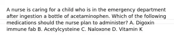 A nurse is caring for a child who is in the emergency department after ingestion a bottle of acetaminophen. Which of the following medications should the nurse plan to administer? A. Digoxin immune fab B. Acetylcysteine C. Naloxone D. Vitamin K