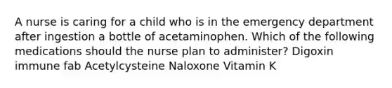 A nurse is caring for a child who is in the emergency department after ingestion a bottle of acetaminophen. Which of the following medications should the nurse plan to administer? Digoxin immune fab Acetylcysteine Naloxone Vitamin K