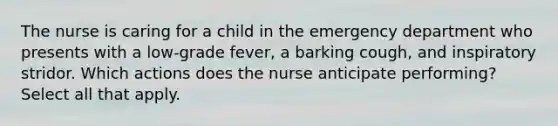 The nurse is caring for a child in the emergency department who presents with a low-grade fever, a barking cough, and inspiratory stridor. Which actions does the nurse anticipate performing? Select all that apply.