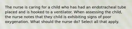 The nurse is caring for a child who has had an endotracheal tube placed and is hooked to a ventilator. When assessing the child, the nurse notes that they child is exhibiting signs of poor oxygenation. What should the nurse do? Select all that apply.