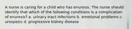 A nurse is caring for a child who has enuresis. The nurse should identify that which of the following conditions is a complication of enuresis? a. urinary tract infections b. emotional problems c. urospesis d. progressive kidney disease