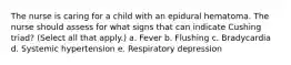 The nurse is caring for a child with an epidural hematoma. The nurse should assess for what signs that can indicate Cushing triad? (Select all that apply.) a. Fever b. Flushing c. Bradycardia d. Systemic hypertension e. Respiratory depression