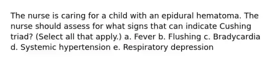 The nurse is caring for a child with an epidural hematoma. The nurse should assess for what signs that can indicate Cushing triad? (Select all that apply.) a. Fever b. Flushing c. Bradycardia d. Systemic hypertension e. Respiratory depression