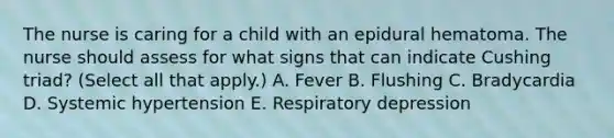 The nurse is caring for a child with an epidural hematoma. The nurse should assess for what signs that can indicate Cushing triad? (Select all that apply.) A. Fever B. Flushing C. Bradycardia D. Systemic hypertension E. Respiratory depression