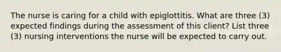 The nurse is caring for a child with epiglottitis. What are three (3) expected findings during the assessment of this client? List three (3) nursing interventions the nurse will be expected to carry out.