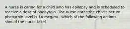 A nurse is caring for a child who has epilepsy and is scheduled to receive a dose of phenytoin. The nurse notes the child's serum phenytoin level is 14 mcg/mL. Which of the following actions should the nurse take?