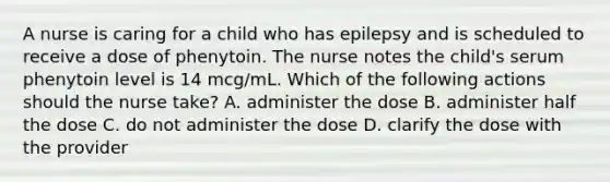 A nurse is caring for a child who has epilepsy and is scheduled to receive a dose of phenytoin. The nurse notes the child's serum phenytoin level is 14 mcg/mL. Which of the following actions should the nurse take? A. administer the dose B. administer half the dose C. do not administer the dose D. clarify the dose with the provider