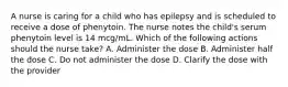 A nurse is caring for a child who has epilepsy and is scheduled to receive a dose of phenytoin. The nurse notes the child's serum phenytoin level is 14 mcg/mL. Which of the following actions should the nurse take? A. Administer the dose B. Administer half the dose C. Do not administer the dose D. Clarify the dose with the provider