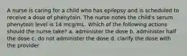 A nurse is caring for a child who has epilepsy and is scheduled to receive a dose of phenytoin. The nurse notes the child's serum phenytoin level is 14 mcg/mL. Which of the following actions should the nurse take? a. administer the dose b. administer half the dose c. do not administer the dose d. clarify the dose with the provider