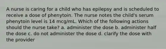 A nurse is caring for a child who has epilepsy and is scheduled to receive a dose of phenytoin. The nurse notes the child's serum phenytoin level is 14 mcg/mL. Which of the following actions should the nurse take? a. administer the dose b. administer half the dose c. do not administer the dose d. clarify the dose with the provider