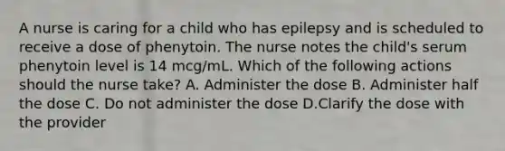 A nurse is caring for a child who has epilepsy and is scheduled to receive a dose of phenytoin. The nurse notes the child's serum phenytoin level is 14 mcg/mL. Which of the following actions should the nurse take? A. Administer the dose B. Administer half the dose C. Do not administer the dose D.Clarify the dose with the provider