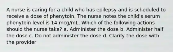 A nurse is caring for a child who has epilepsy and is scheduled to receive a dose of phenytoin. The nurse notes the child's serum phenytoin level is 14 mcg/mL. Which of the following actions should the nurse take? a. Administer the dose b. Administer half the dose c. Do not administer the dose d. Clarify the dose with the provider