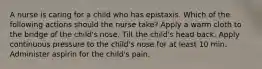 A nurse is caring for a child who has epistaxis. Which of the following actions should the nurse take? Apply a warm cloth to the bridge of the child's nose. Tilt the child's head back. Apply continuous pressure to the child's nose for at least 10 min. Administer aspirin for the child's pain.