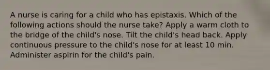 A nurse is caring for a child who has epistaxis. Which of the following actions should the nurse take? Apply a warm cloth to the bridge of the child's nose. Tilt the child's head back. Apply continuous pressure to the child's nose for at least 10 min. Administer aspirin for the child's pain.