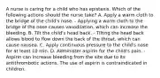 A nurse is caring for a child who has epistaxis. Which of the following actions should the nurse take? A. Apply a warm cloth to the bridge of the child's nose. - Applying a warm cloth to the bridge of the nose causes vasodilation, which can increase the bleeding. B. Tilt the child's head back. - Tilting the head back allows blood to flow down the back of the throat, which can cause nausea. C. Apply continuous pressure to the child's nose for at least 10 min. D. Administer aspirin for the child's pain. - Aspirin can increase bleeding from the site due to its antithrombotic actions. The use of aspirin is contraindicated in children.