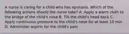 A nurse is caring for a child who has epistaxis. Which of the following actions should the nurse take? A. Apply a warm cloth to the bridge of the child's nose B. Tilt the child's head back C. Apply continuous pressure to the child's nose for at least 10 min D. Administer aspirin for the child's pain